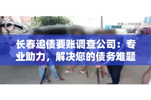 长春追债要账调查公司：专业助力，解决您的债务难题